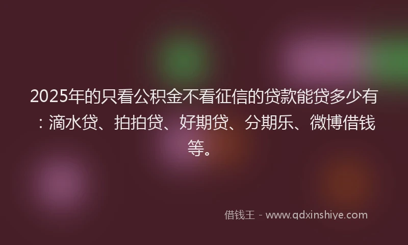 2025年的只看公积金不看征信的贷款能贷多少有：滴水贷、拍拍贷、好期贷、分期乐、微博借钱等。