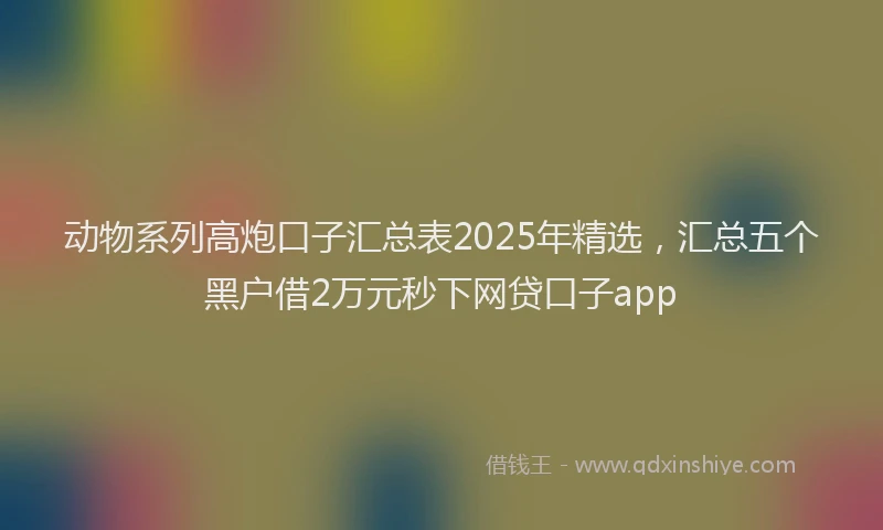 动物系列高炮口子汇总表2025年精选，汇总五个黑户借2万元秒下网贷口子app