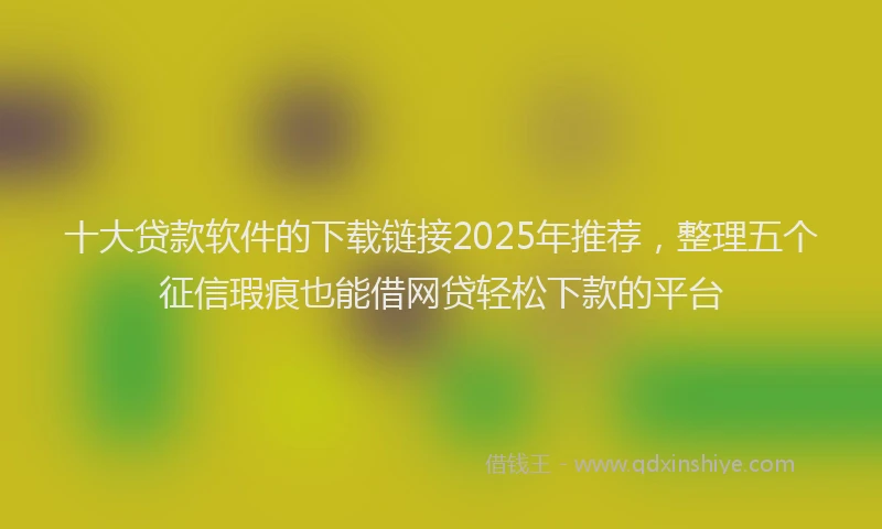 十大贷款软件的下载链接2025年推荐，整理五个征信瑕疵也能借网贷轻松下款的平台