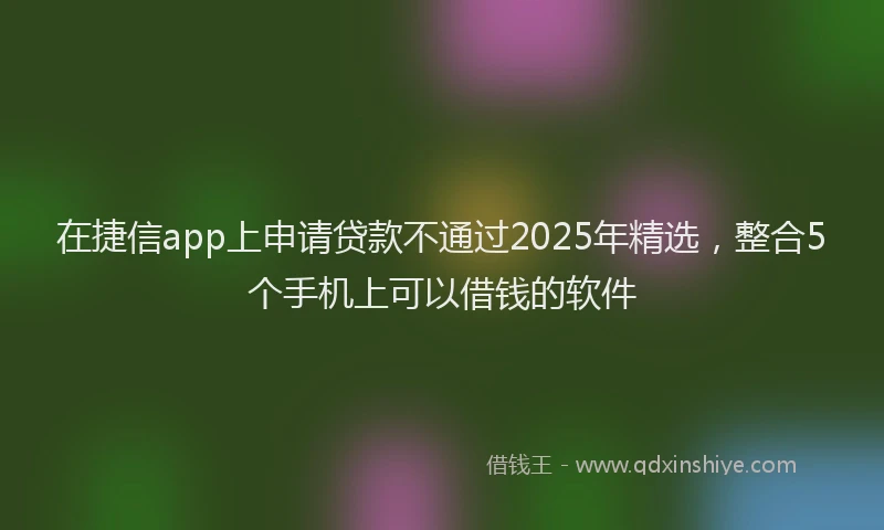 在捷信app上申请贷款不通过2025年精选，整合5个手机上可以借钱的软件