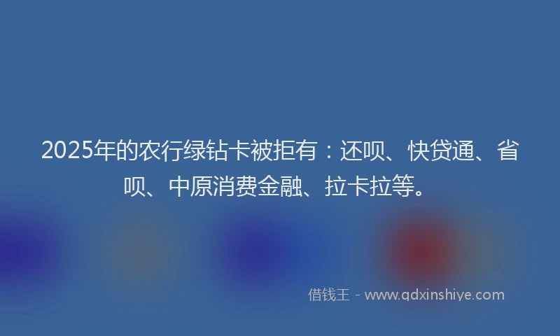 2025年的农行绿钻卡被拒有：还呗、快贷通、省呗、中原消费金融、拉卡拉等。