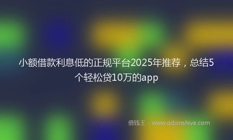 小额借款利息低的正规平台2025年推荐，总结5个轻松贷10万的app