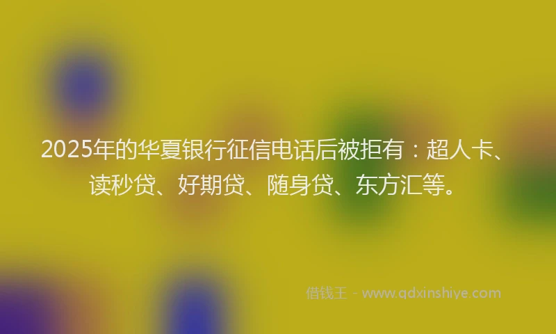 2025年的华夏银行征信电话后被拒有：超人卡、读秒贷、好期贷、随身贷、东方汇等。