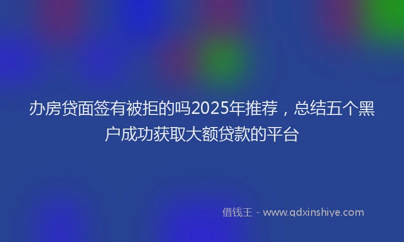 办房贷面签有被拒的吗2025年推荐，总结五个黑户成功获取大额贷款的平台
