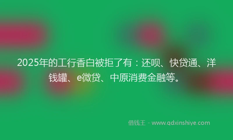 2025年的工行香白被拒了有：还呗、快贷通、洋钱罐、e微贷、中原消费金融等。