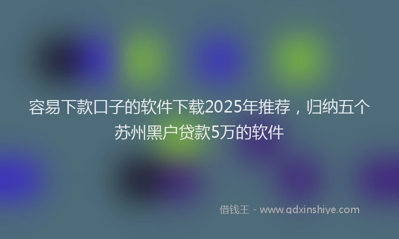 容易下款口子的软件下载2025年推荐，归纳五个苏州黑户贷款5万的软件