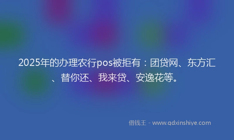 2025年的办理农行pos被拒有：团贷网、东方汇、替你还、我来贷、安逸花等。