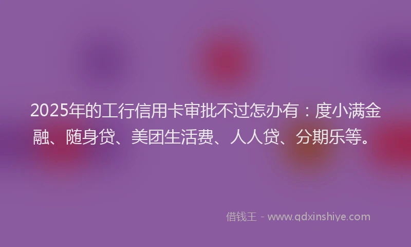 2025年的工行信用卡审批不过怎办有：度小满金融、随身贷、美团生活费、人人贷、分期乐等。