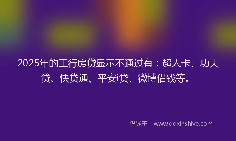 2025年的工行房贷显示不通过有：超人卡、功夫贷、快贷通、平安i贷、微博借钱等。