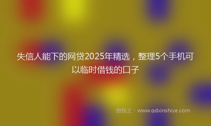 失信人能下的网贷2025年精选，整理5个手机可以临时借钱的口子