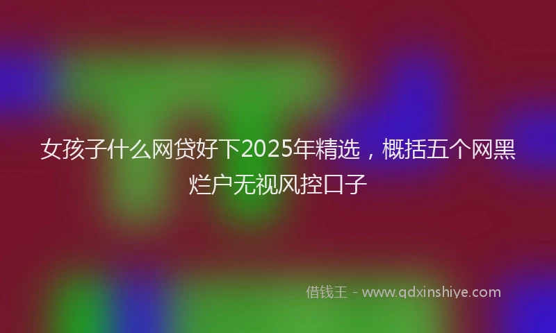 女孩子什么网贷好下2025年精选，概括五个网黑烂户无视风控口子