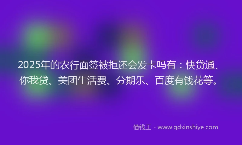 2025年的农行面签被拒还会发卡吗有：快贷通、你我贷、美团生活费、分期乐、百度有钱花等。
