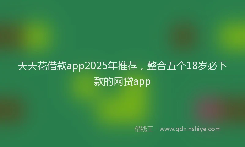 天天花借款app2025年推荐，整合五个18岁必下款的网贷app