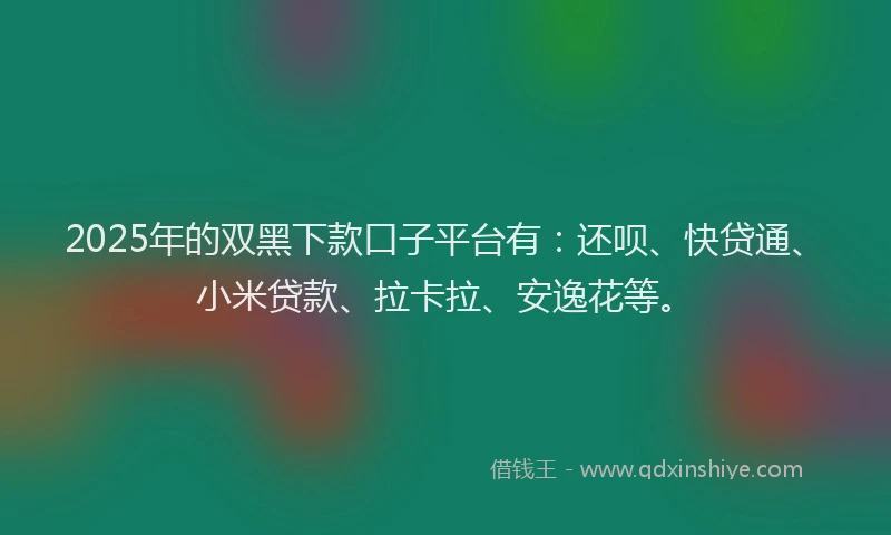 2025年的双黑下款口子平台有：还呗、快贷通、小米贷款、拉卡拉、安逸花等。