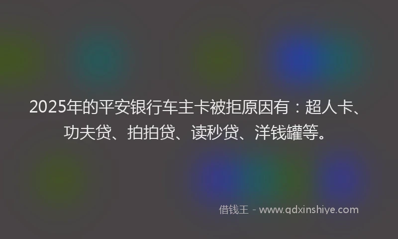 2025年的平安银行车主卡被拒原因有：超人卡、功夫贷、拍拍贷、读秒贷、洋钱罐等。