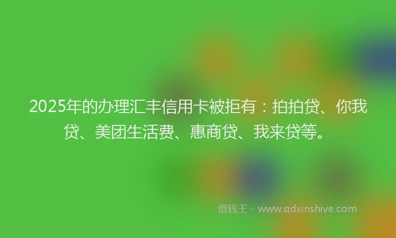 2025年的办理汇丰信用卡被拒有：拍拍贷、你我贷、美团生活费、惠商贷、我来贷等。