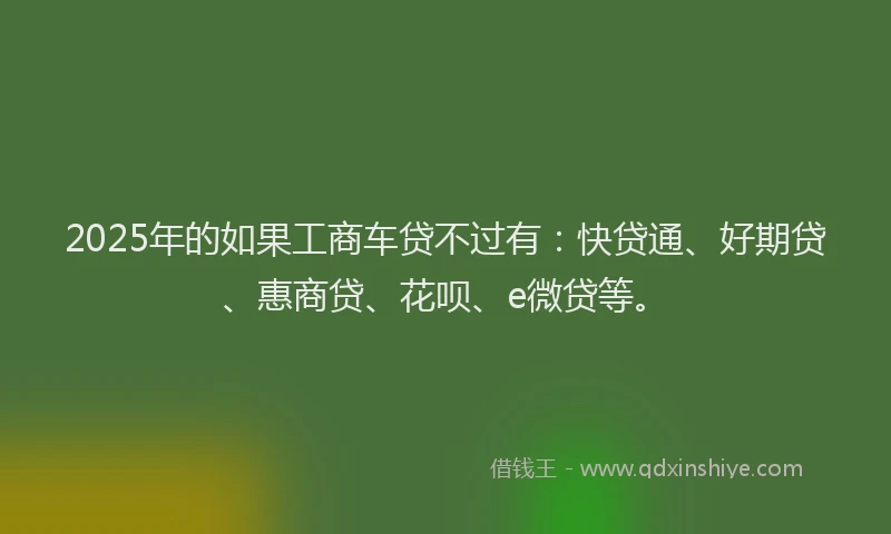 2025年的如果工商车贷不过有：快贷通、好期贷、惠商贷、花呗、e微贷等。