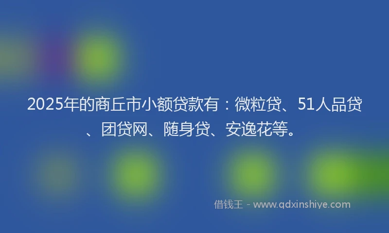 2025年的商丘市小额贷款有：微粒贷、51人品贷、团贷网、随身贷、安逸花等。