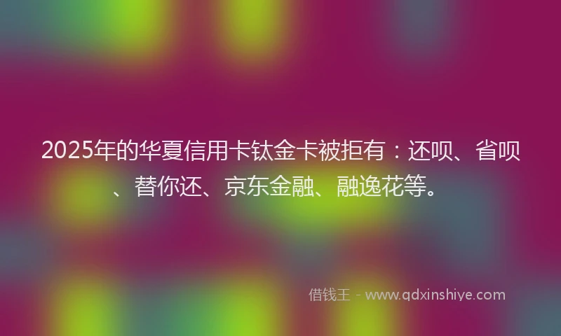 2025年的华夏信用卡钛金卡被拒有：还呗、省呗、替你还、京东金融、融逸花等。
