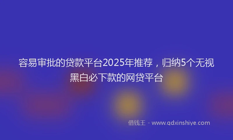 容易审批的贷款平台2025年推荐，归纳5个无视黑白必下款的网贷平台