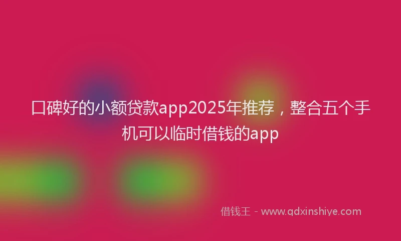 口碑好的小额贷款app2025年推荐，整合五个手机可以临时借钱的app
