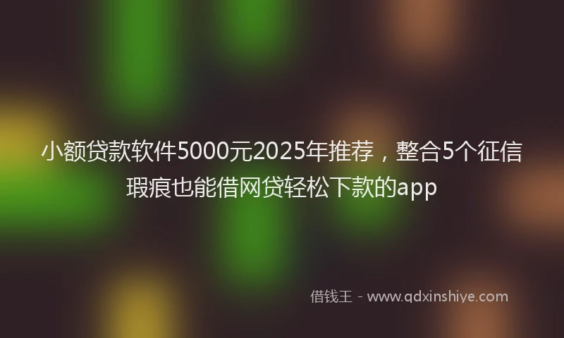 小额贷款软件5000元2025年推荐，整合5个征信瑕疵也能借网贷轻松下款的app