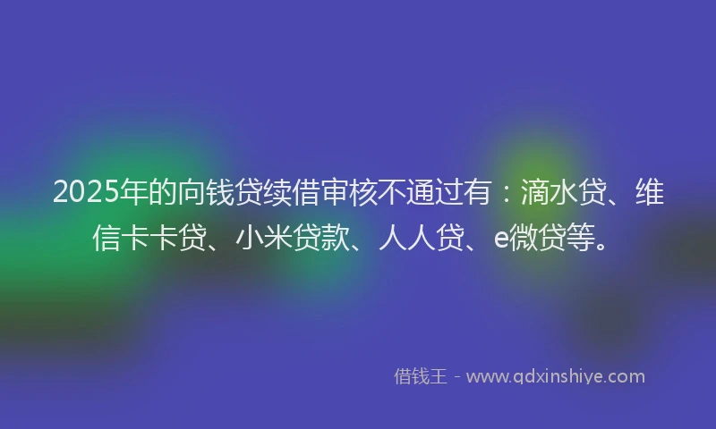 2025年的向钱贷续借审核不通过有：滴水贷、维信卡卡贷、小米贷款、人人贷、e微贷等。
