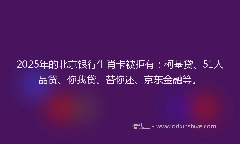 2025年的北京银行生肖卡被拒有：柯基贷、51人品贷、你我贷、替你还、京东金融等。