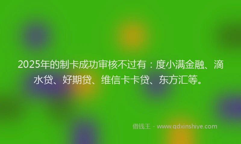 2025年的制卡成功审核不过有：度小满金融、滴水贷、好期贷、维信卡卡贷、东方汇等。