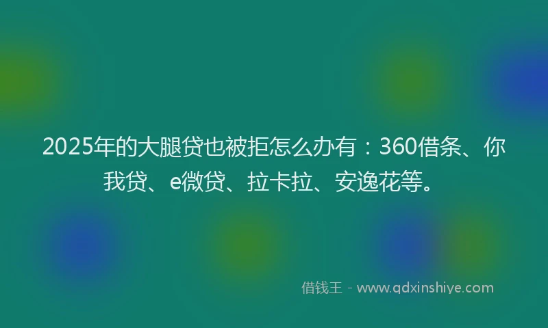 2025年的大腿贷也被拒怎么办有：360借条、你我贷、e微贷、拉卡拉、安逸花等。
