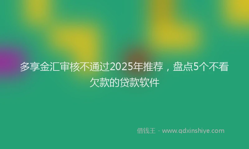 多享金汇审核不通过2025年推荐，盘点5个不看欠款的贷款软件