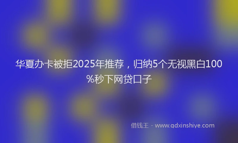 华夏办卡被拒2025年推荐，归纳5个无视黑白100%秒下网贷口子