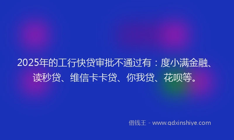 2025年的工行快贷审批不通过有：度小满金融、读秒贷、维信卡卡贷、你我贷、花呗等。