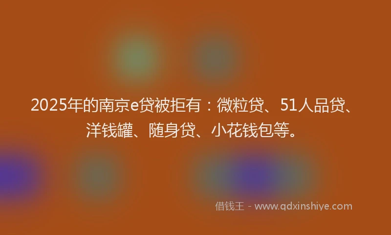 2025年的南京e贷被拒有：微粒贷、51人品贷、洋钱罐、随身贷、小花钱包等。