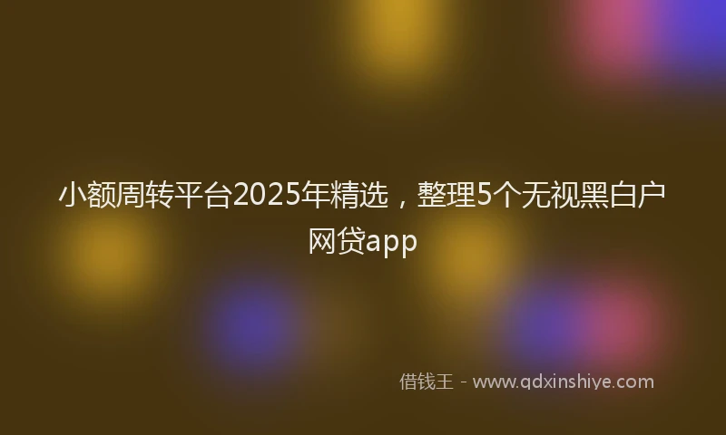 小额周转平台2025年精选，整理5个无视黑白户网贷app