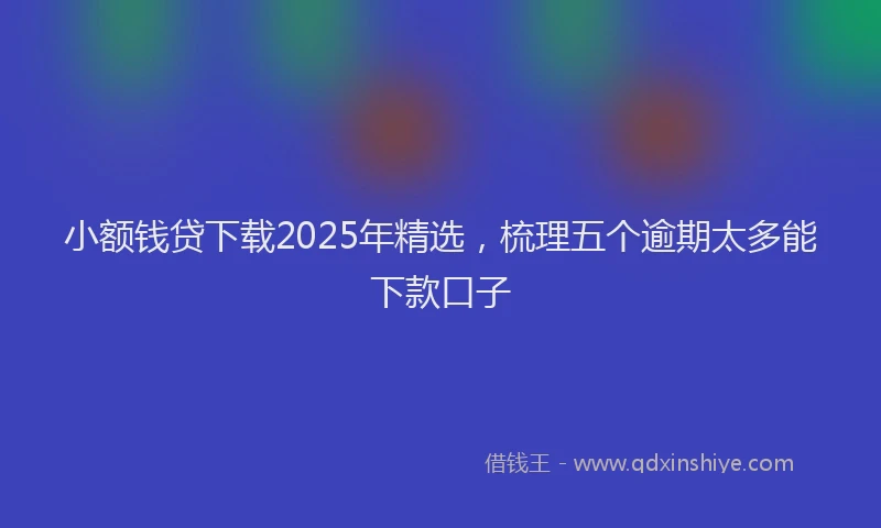 小额钱贷下载2025年精选，梳理五个逾期太多能下款口子