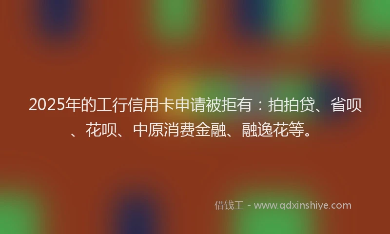 2025年的工行信用卡申请被拒有：拍拍贷、省呗、花呗、中原消费金融、融逸花等。