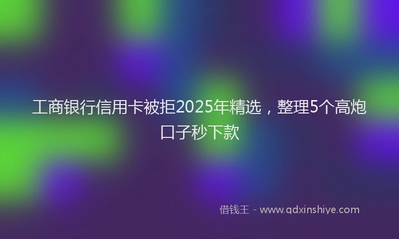 工商银行信用卡被拒2025年精选，整理5个高炮口子秒下款