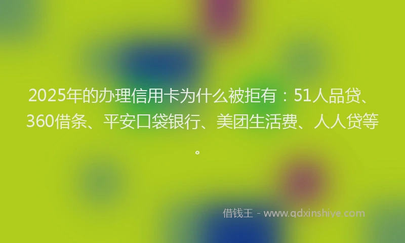 2025年的办理信用卡为什么被拒有：51人品贷、360借条、平安口袋银行、美团生活费、人人贷等。