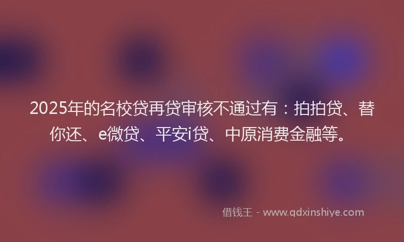 2025年的名校贷再贷审核不通过有：拍拍贷、替你还、e微贷、平安i贷、中原消费金融等。