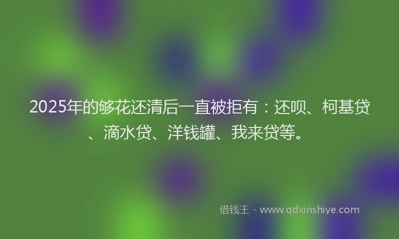 2025年的够花还清后一直被拒有：还呗、柯基贷、滴水贷、洋钱罐、我来贷等。