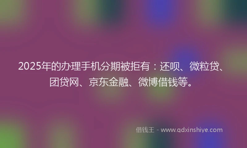 2025年的办理手机分期被拒有：还呗、微粒贷、团贷网、京东金融、微博借钱等。