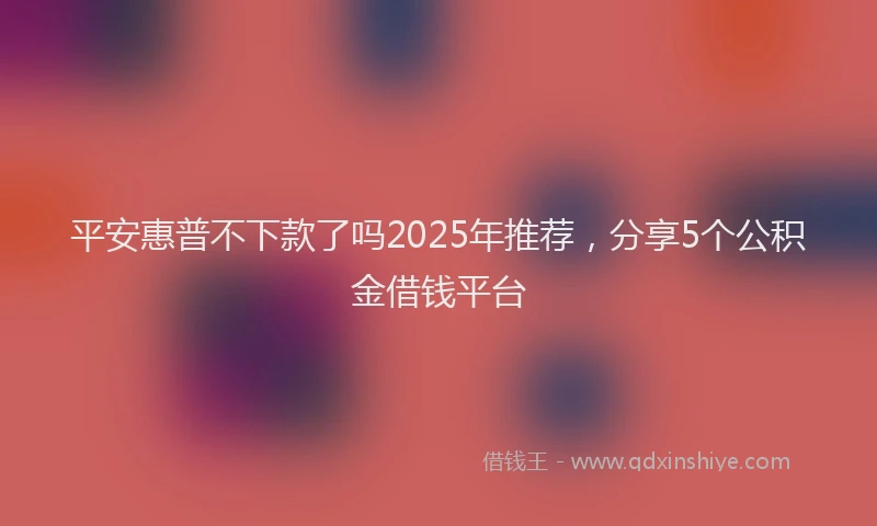 平安惠普不下款了吗2025年推荐，分享5个公积金借钱平台