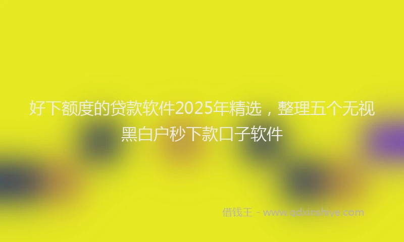 好下额度的贷款软件2025年精选，整理五个无视黑白户秒下款口子软件