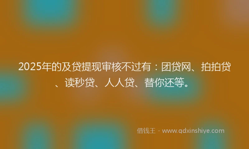 2025年的及贷提现审核不过有：团贷网、拍拍贷、读秒贷、人人贷、替你还等。
