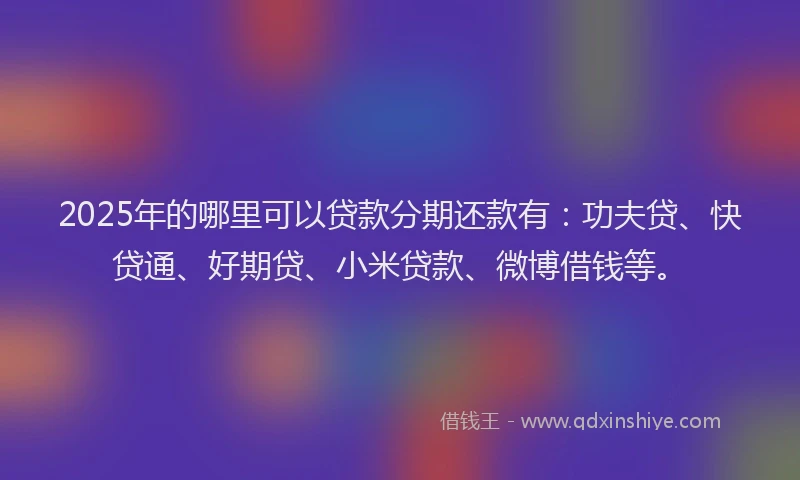 2025年的哪里可以贷款分期还款有：功夫贷、快贷通、好期贷、小米贷款、微博借钱等。