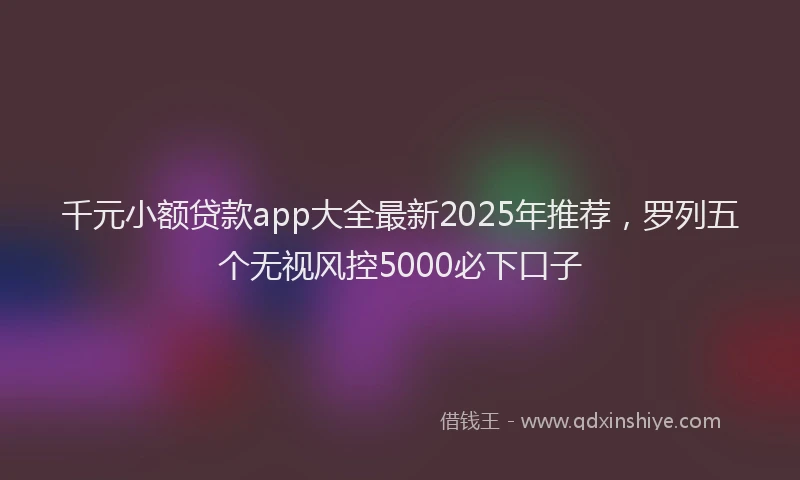 千元小额贷款app大全最新2025年推荐，罗列五个无视风控5000必下口子