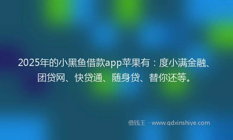2025年的小黑鱼借款app苹果有：度小满金融、团贷网、快贷通、随身贷、替你还等。