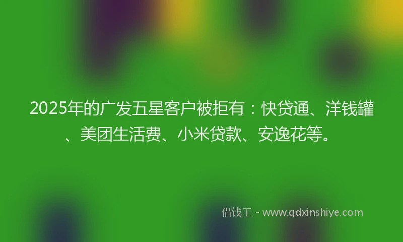 2025年的广发五星客户被拒有：快贷通、洋钱罐、美团生活费、小米贷款、安逸花等。