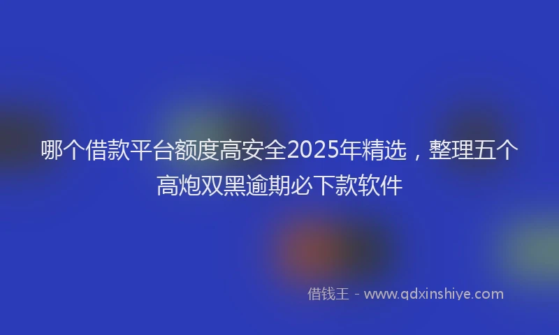 哪个借款平台额度高安全2025年精选，整理五个高炮双黑逾期必下款软件